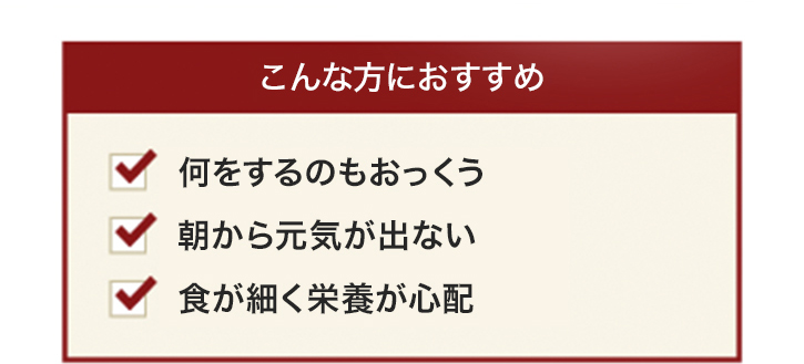 こんな方におすすめ 何をするのもおっくう 朝から元気が出ない 食が細く栄養が心配