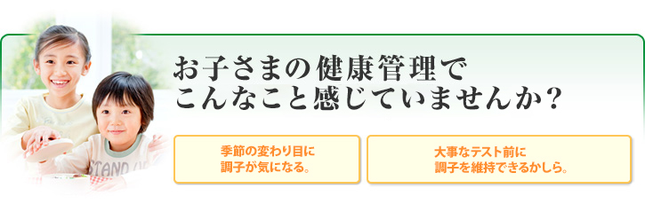 お子さまの健康管理でこんなこと感じていませんか? 季節の変わり目に調子が気になる。 大事なテスト前に調子を維持できるかしら。