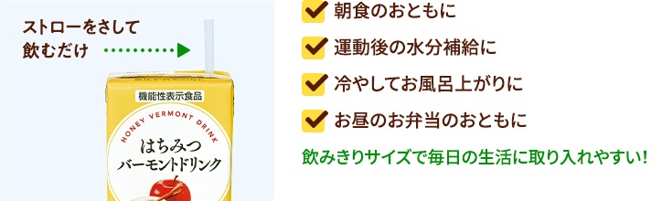 ストローをさして飲むだけ 朝食のおともに 運動後の水分補給に 冷やしてお風呂上がりに お昼のお弁当のおともに 飲みきりサイズで毎日の生活に取り入れやすい!