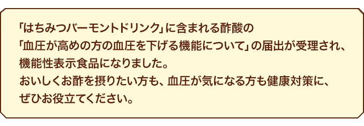 「はちみつバーモントドリンク」に含まれる酢酸の「血圧が高めの方の血圧を下げる機能について」の届出が受理され、機能性表示食品になりました。おいしくお酢を摂りたい方も、血圧が気になる方も健康対策に、ぜひお役立てください。