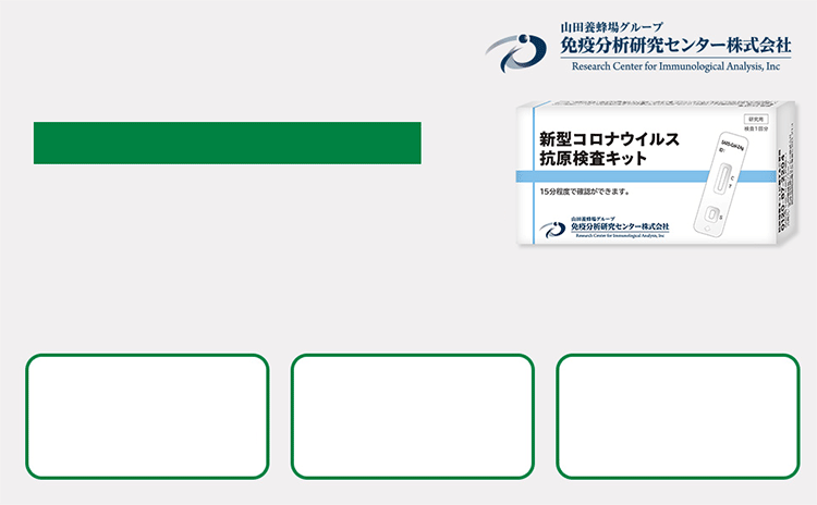 山田養蜂場グループ免疫分析研究センター株式会社 Research Center for Immunological Analysis, Inc 新型コロナウイルスの抗原の有無を調べる 新型コロナウイルス抗原検査キット 皆さまの日々の健康管理にお役立ていただきたく、新型コロナウイルス抗原検査キットをご用意いたしました。その場で15分でわかる 変異株にも対応 鼻孔で簡単検査