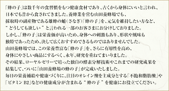 「蜂の子」は数千年の食習慣をもつ健康食材であり、古くから身体にいいと言われ、日本でも昔から食されてきました。養蜂業を営む山田養蜂場でも、採取時の副産物である雄蜂の蛹(さなぎ)「蜂の子」を、身体の不調でお困りの方など、どうしても欲しいと言われる一部のお客さまにお分けしておりました。しかし、「蜂の子」は栄養価が高いため、身体への刺激もあり、形状や風味も独特であったため、決して広くおすすめできるものではありませんでした。山田養蜂場では、この栄養豊富な「蜂の子」を、さらに有用性を高め、身体にやさしい商品にするべく、永年、研究を重ねてまいりました。その結果、ローヤルゼリーで培った独自の酵素分解技術やこれまでの研究の成果を結集して、ついに『山田養蜂場の蜂の子』が完成いたしました。毎日の栄養補給や健康づくりに注目のオレイン酸を主成分とする「不飽和脂肪酸」や「ビタミンB2」などの健康成分が含まれる蜂の子を健康にお役立てください。