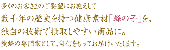 多くのお客さまのご要望にお応えして数千年の歴史を持つ健康素材「蜂の子」を、独自の技術で摂取しやすい商品に。養蜂の専門家として、自信をもってお届けいたします。