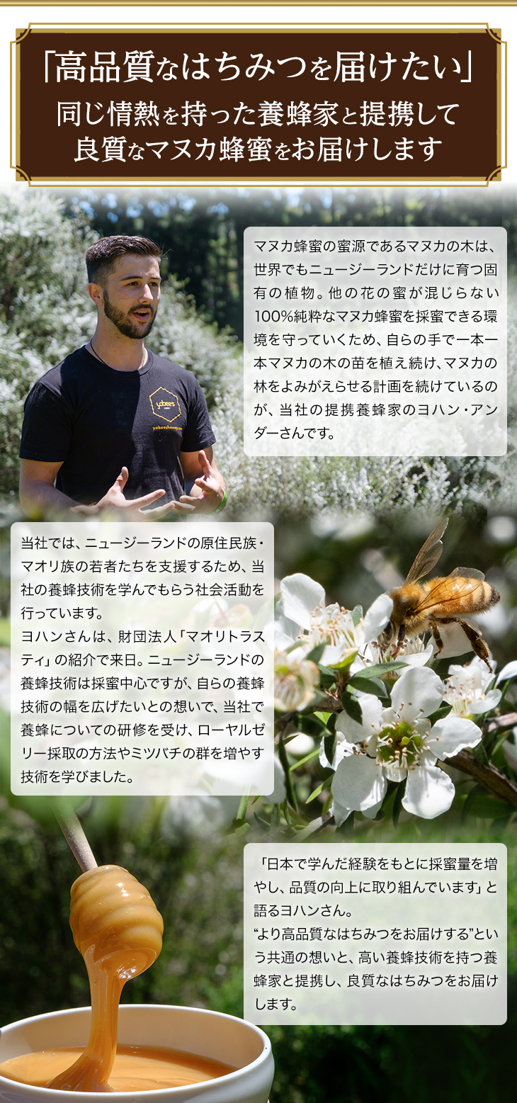 「高品質なはちみつを届けたい」同じ情熱を持った養蜂家と提携して良質なマヌカ蜂蜜をお届けします マヌカ蜂蜜の蜜源であるマヌカの木は、世界でもニュージーランドだけに育つ固有の植物。他の花の蜜が混じらない100%純粋なマヌカ蜂蜜を採蜜できる環境を守っていくため、自らの手で一本一本マヌカの木の苗を植え続け、マヌカの林をよみがえらせる計画を続けているのが、当社の提携養蜂家のヨハン・アンダーさんです。当社では、ニュージーランドの原住民族・マオリ族の若者たちを支援するため、当社の養蜂技術を学んでもらう社会活動を行っています。ヨハンさんは、財団法人「マオリトラスティ」の紹介で来日。ニュージーランドの養蜂技術は採蜜中心ですが、自らの養蜂技術の幅を広げたいとの想いで、当社で養蜂についての研修を受け、ローヤルゼリー採取の方法やミツバチの群を増やす技術を学びました。「日本で学んだ経験をもとに採蜜量を増やし、品質の向上に取り組んでいます」と語るヨハンさん。“より高品質なはちみつをお届けする”という共通の想いと、高い養蜂技術を持つ養蜂家と提携し、良質なはちみつをお届けします。