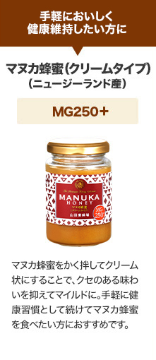 手軽においしく健康維持したい方に マヌカ蜂蜜(クリームタイプ)（ニュージーランド産）MG250+ マヌカ蜂蜜をかく拌してクリーム状にすることで、クセのある味わいを抑えてマイルドに。手軽に健康習慣として続けてマヌカ蜂蜜を食べたい方におすすめです。