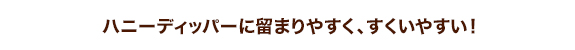 ハニーディッパーに留まりやすく、すくいやすい!