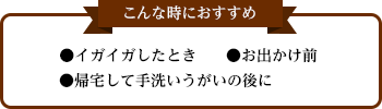 こんな時におすすめ ●イガイガしたとき ●お出かけ前 ●帰宅して手洗いうがいの後に