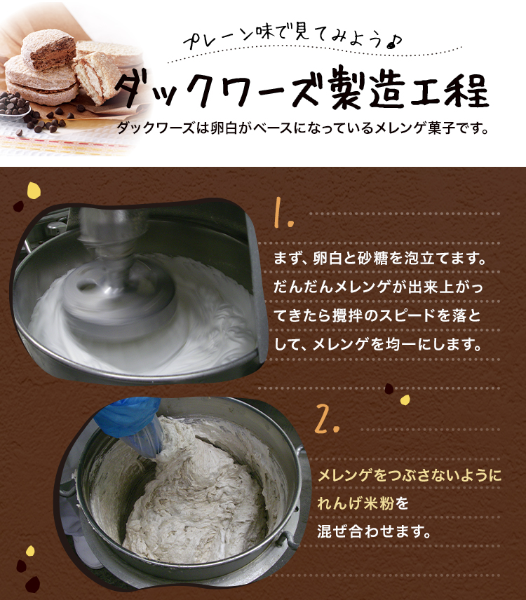 プレーン味で見てみよう ダックワーズ製造工程 ダックワーズは卵白がベースになっているメレンゲ菓子です。1.まず、卵白と砂糖を泡立てます。だんだんメレンゲが出来上がってきたら攪拌のスピードを落として、メレンゲを均一にします。2.メレンゲをつぶさないようにれんげ米粉を混ぜ合わせます。