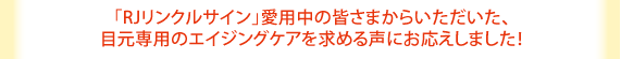 「RJリンクルサイン」愛用中の皆様からいただいた、目元専用のエイジングケアを求める声にお応えしました!