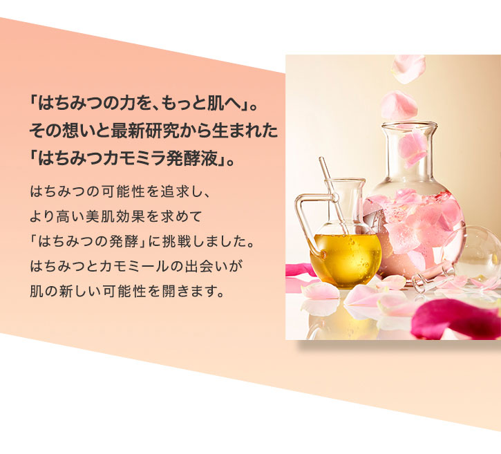 「はちみつの力を、もっと肌へ」。その想いと最新研究から生まれた「はちみつカモミラ発酵液」。 はちみつの可能性を追求し、より高い美肌効果を求めて「はちみつの発酵」に挑戦しました。はちみつとカモミールの出会いが肌の新しい可能性を開きます。