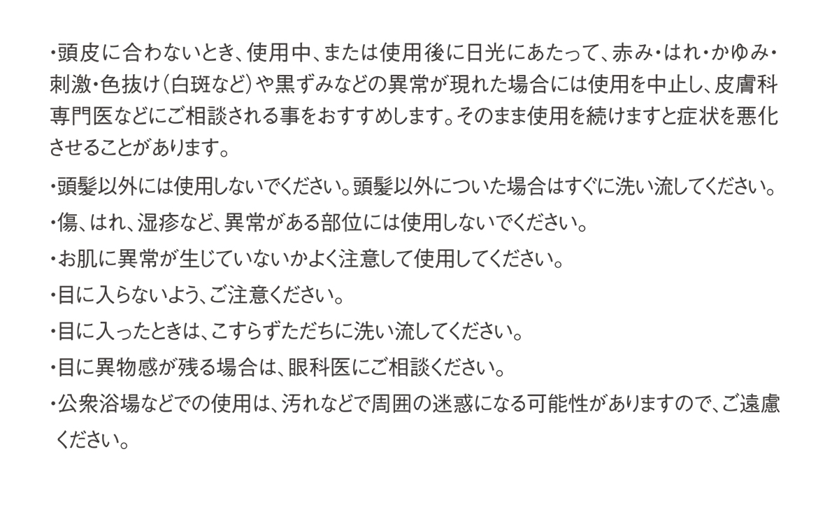 ・頭皮に合わないとき、使用中、または使用後に日光にあたって、赤み・はれ・かゆみ・刺激・色抜け(白斑など)や黒ずみなどの異常が現れた場合には使用を中止し、皮膚科専門医などにご相談される事をおすすめします。そのまま使用を続けますと症状を悪化させることがあります。・頭髪以外には使用しないでください。 頭髪以外についた場合はすぐに洗い流してください。・傷、はれ、湿疹など、異常がある部位には使用しないでください。・お肌に異常が生じていないかよく注意して使用してください。・目に入らないよう、ご注意ください。・目に入ったときは、こすらずただちに洗い流してください。・目に異物感が残る場合は、眼科医にご相談ください。・公衆浴場などでの使用は、 汚れなどで周囲の迷惑になる可能性がありますので、ご遠慮ください。