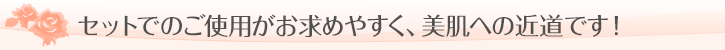セットでのご使用がお求めやすく、美肌への近道です