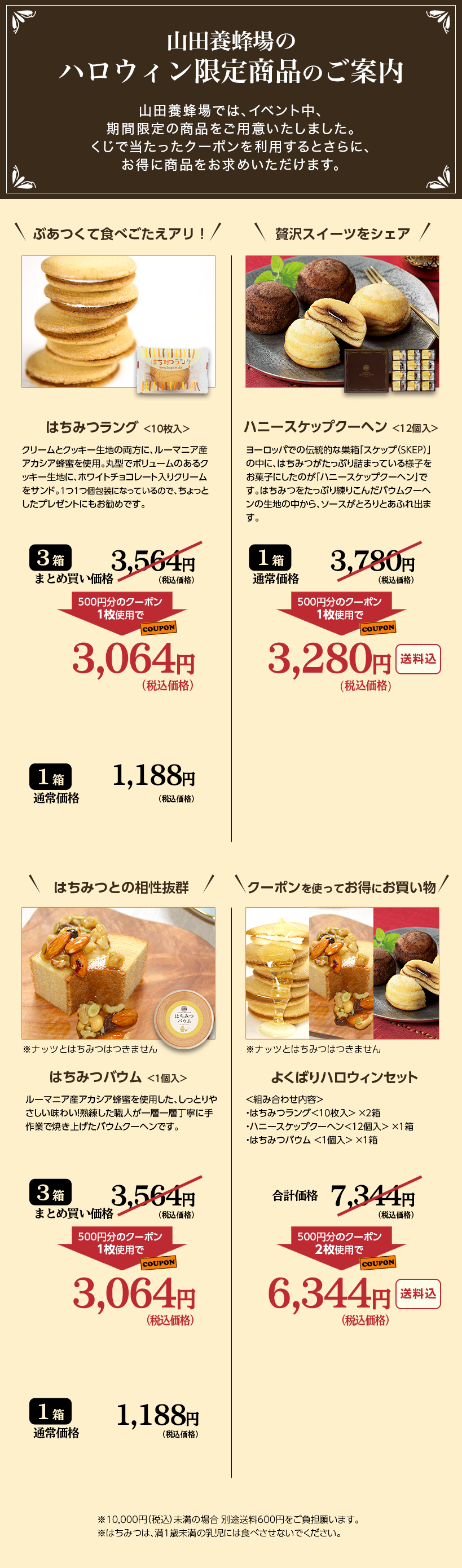 �R�c�{�I��̃n���E�B�����菤�i�̂��ē� �R�c�{�I��ł́A�C�x���g���A���Ԍ���̏��i�����p�ӂ������܂����B�����œ��������N�[�|���𗘗p����Ƃ���ɁA�����ɏ��i�������߂��������܂��B �_�Ԃ����ĐH�ׂ������A���I�^�͂��݂����O<10����> �N���[���ƃN�b�L�[���n�̗����ɁA���[�}�j�A�Y�A�J�V�A�I�����g�p�B�ی^�Ń{�����[���̂���N�b�L�[���n�ɁA�z���C�g�`���R���[�g����N���[�����T���h�B1��1��ɂȂ��Ă���̂ŁA������Ƃ����v���[���g�ɂ������߂ł��B 3�� �܂Ƃߔ������i 3,564�~�i�ō����i�j 500�~���̃N�[�|��1���g�p�� 3,064�~�i�ō����i�j 1�� �ʏ퉿�i 1,188�~�i�ō����i�j �_�ґ�X�C�[�c���V�F�A�^�n�j�[�X�P�b�v�N�[�w��<12����> ���[���b�p�ł̓`���I�ȑ����u�X�P�b�v�iSKEP�j�v�̒��ɁA�͂��݂������Ղ�l�܂��Ă���l�q�����َq�ɂ����̂��A�u�n�j�[�X�P�b�v�N�[�w���v�ł��B�͂��݂������Ղ���肱�񂾃o�E���N�[�w���̐��n�̒�����A�\�[�X���Ƃ��Ƃ��ӂ�o�܂��B 1�� �ʏ퉿�i 3,780�~�i�ō����i�j 500�~���̃N�[�|��1���g�p��  3,280�~�i�ō����i�j������ �_�͂��݂Ƃ̑������Q�^ ���i�b�c�Ƃ͂��݂͂��܂��� �͂��݂o�E��<1��> ���[�}�j�A�Y�A�J�V�A�I�����g�p�����A�����Ƃ�₳�������킢�I�n�������E�l����w��w���J�Ɏ��ƂŏĂ��グ���o�E���N�[�w���ł��B 3�� �܂Ƃߔ������i 3,564�~�i�ō����i�j 500�~���̃N�[�|��1���g�p�� 3,064�~�i�ō����i�j 1�� �ʏ퉿�i 1,188�~�i�ō����i�j �_�N�[�|�����g���Ă����ɔ������^���i�b�c�Ƃ͂��݂͂��܂���B�悭�΂�n���E�B���Z�b�g <�g�ݍ��킹���e> �E�͂��݂����O<10����>�~2�� �E�n�j�[�X�P�b�v�N�[�w��<12��>�~1�� �E�͂��݂o�E��<1��>�~1�� ���v���i 7,344�~�i�ō����i�j 500�~���̃N�[�|��2���g�p�� 6,344�~�i�ō����i�j������ ��10,000�~�i�ō��j�����̏ꍇ�ʓr����600�~�������S�肢�܂��B ���͂��݂́A��1�Ζ����̓����ɂ͐H�ׂ����Ȃ��ł��������B