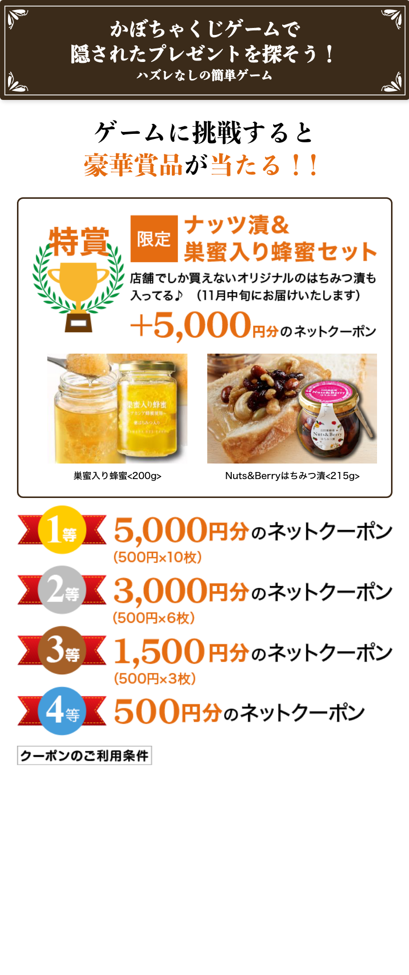 ���ڂ��Ⴍ���Q�[���ŉB���ꂽ�v���[���g��T�����I �n�Y���Ȃ��̊ȒP�Q�[�� �Q�[���ɒ��킷��ƍ��؏ܕi��������I�I ���� ����i�b�c��&��������I���Z�b�g �X�܂ł��������Ȃ��I���W�i���̂͂��݂Ђ������Ă��i11�����{�ɂ��͂��������܂��j +5,000�~���̃l�b�g�N�[�|�� ��������I��<200g> Nuts&Berry�͂��݂�<215g> 1�� 5,000�~���̃l�b�g�N�[�|���i500�~�~10���j 2�� 3,000�~���̃l�b�g�N�[�|���i500�~�~6���j 3�� 1,500�~���̃l�b�g�N�[�|���i500�~�~3���j 4�� 500�~���̃l�b�g�N�[�|�� �N�[�|���̂����p����