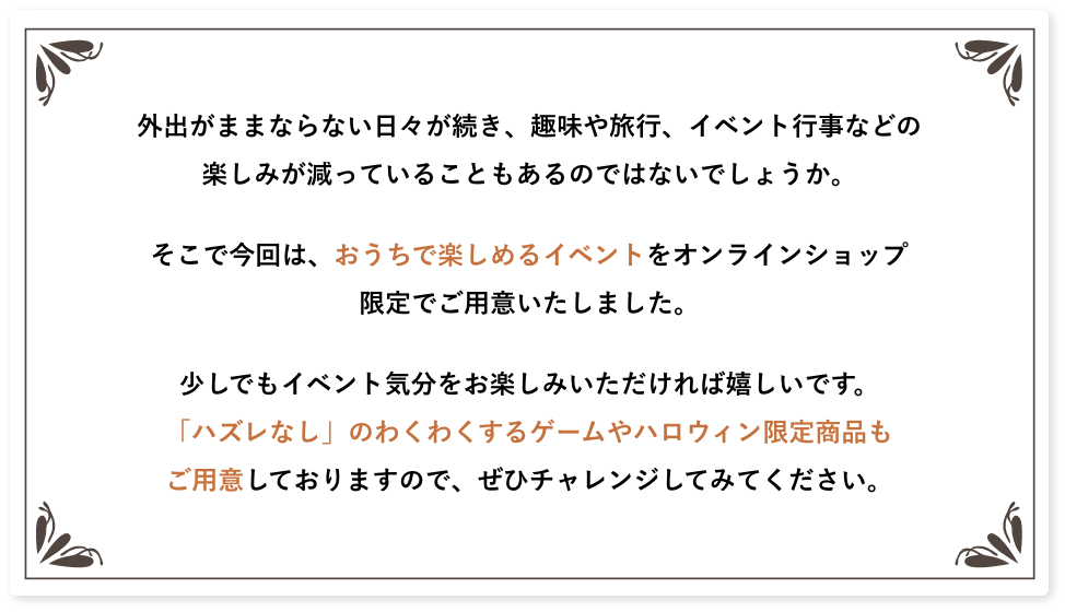 �O�o���܂܂Ȃ�Ȃ����X�������A��◷�s�A�C�x���g�s���Ȃǂ̊y���݂������Ă��邱�Ƃ�����̂ł͂Ȃ��ł��傤���B�����ō���́A�������Ŋy���߂�C�x���g���I�����C���V���b�v����ł��p�ӂ������܂����B�����ł��C�x���g�C�������y���݂���������Ί������ł��B�u�n�Y���Ȃ��v�̂킭�킭����Q�[����n���E�B�����菤�i�����p�ӂ��Ă���܂��̂ŁA���Ѓ`�������W���Ă݂Ă��������B