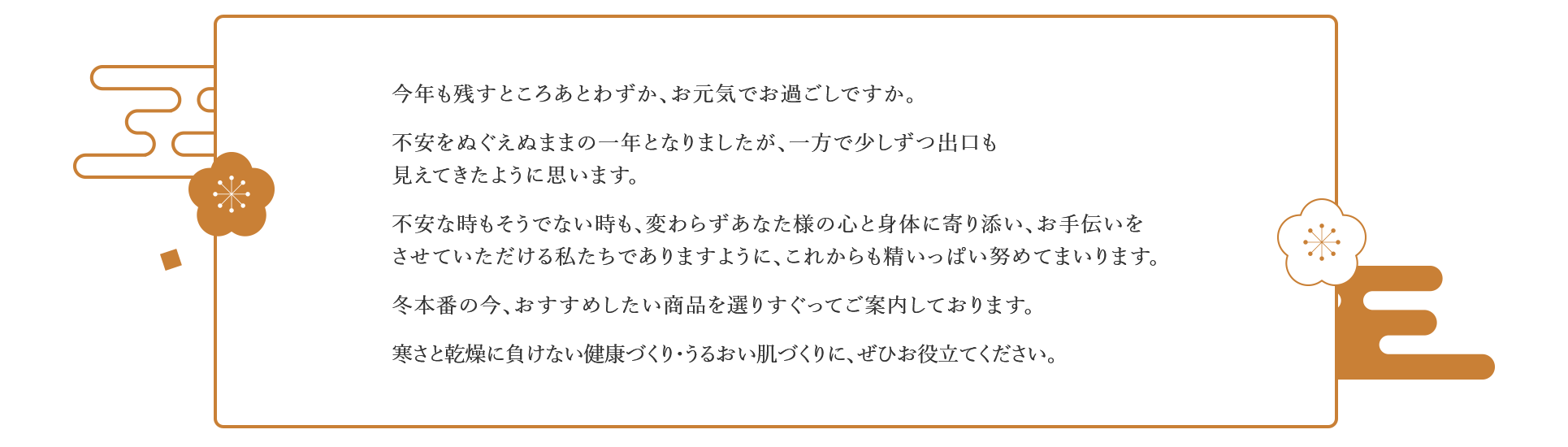 今年も残すところあとわずか、お元気でお過ごしですか。不安をぬぐえぬままの一年となりましたが、一方で少しずつ出口も見えてきたように思います。不安な時もそうでない時も、変わらずあなた様の心と身体に寄り添い、お手伝いをさせていただける私たちでありますように、これからも精いっぱい努めてまいります。冬本番の今、おすすめしたい商品を選りすぐってご案内しております。寒さと乾燥に負けない健康づくり・うるおい肌づくりに、ぜひお役立てください。
