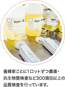 養蜂家ごとに1ロットずつ農薬・抗生物質検査など300項目以上の品質検査を行っています。