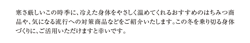 寒さ厳しいこの時季に、冷えた身体をやさしく温めてくれるおすすめのはちみつ商品や、気になる流行への対策商品などをご紹介いたします。この冬を乗り切る身体づくりに、ご活用いただけますと幸いです。