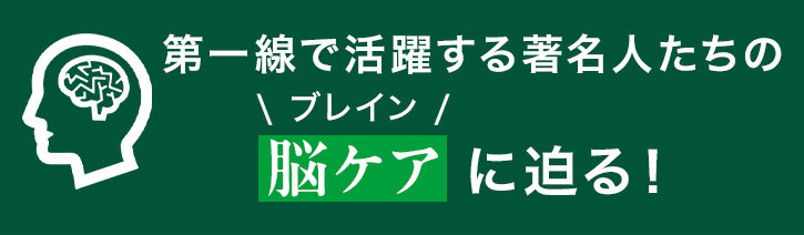 第一線で活躍する著名人たちの\ブレイン/脳ケアに迫る!