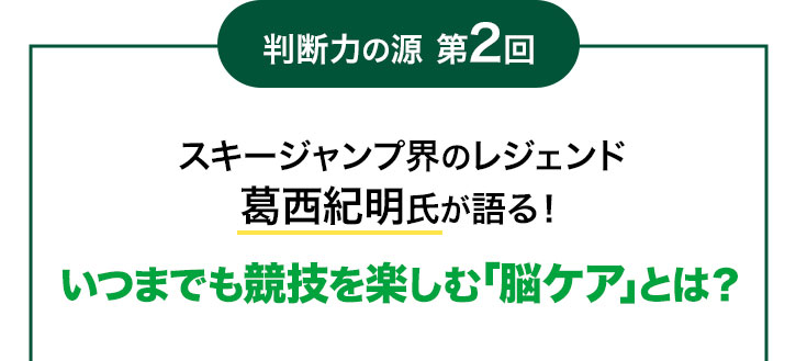 判断力の源 第2回 スキージャンプ界のレジェンド葛西紀明氏が語る!いつまでも競技を楽しむ「脳ケア」とは?