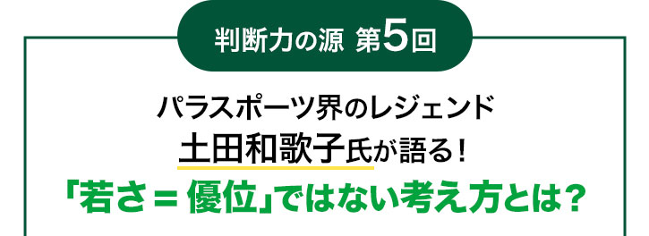 判断力の源 第5回 パラスポーツ界のレジェンド 土田和歌子氏が語る!「若さ=優位」ではない考え方とは?