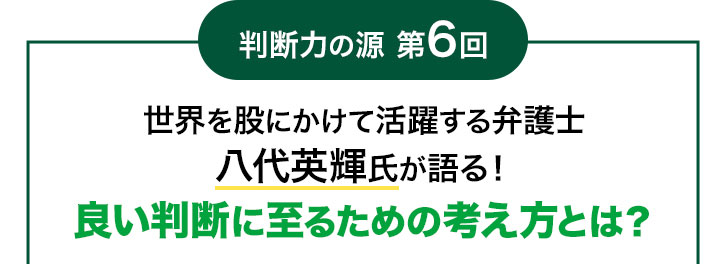 判断力の源 第6回 世界を股にかけて活躍する弁護士 八代英輝氏が語る! 良い判断に至るための考え方とは?