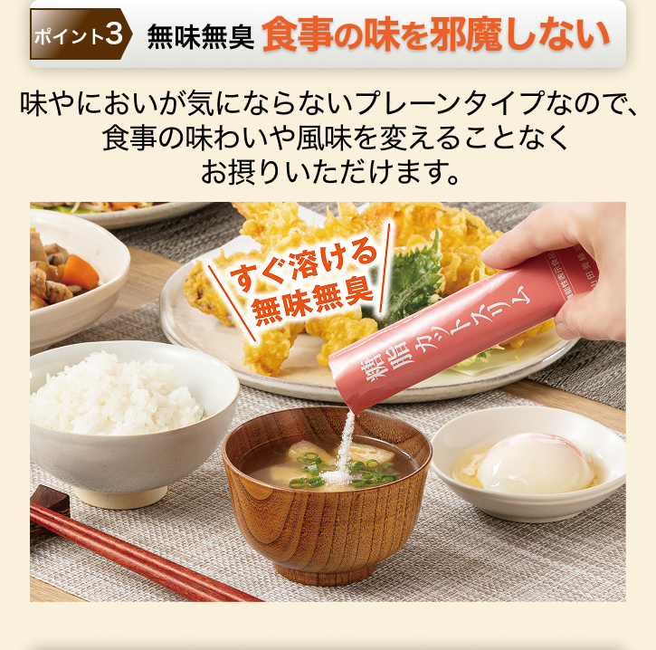 ポイント3 無味無臭 食事の味を邪魔しない 味やにおいが気にならないプレーンタイプなので、食事の味わいや風味を変えることなくお摂りいただけます。