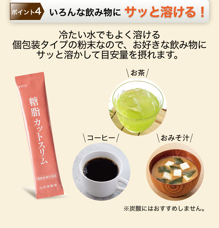 ポイント4 いろんな飲み物にサッと溶ける! 冷たい水でもよく溶ける個包装タイプの粉末なので、お好きな飲み物にサッと溶かして目安量を摂れます。 ※炭酸にはおすすめしません。
