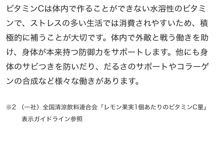 ビタミンCは体内で作ることができない水溶性のビタミンで、ストレスの多い生活では消費されやすいため、積極的に補うことが大切です。体内で外敵と戦う働きを助け、身体が本来持つ防御力をサポートします。他にも身体のサビつきを防いだり、だるさのサポートやコラーゲンの合成など様々な働きがあります。 ※2 (一社)全国清涼飲料連合会「レモン果実1個あたりのビタミンC量」表示ガイドライン参照