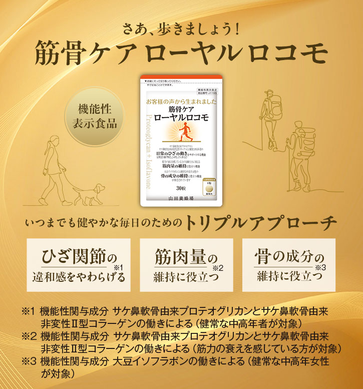 さあ、歩きましょう! 筋骨ケア ローヤル ロコモ いつまでも健やかな毎日のためのトリプルアプローチ ・ひざ関節の違和感をやわらげる※1 ・筋肉量の維持に役立つ※2 ・骨の成分の維持に役立つ※3 ※1 機能性関与成分 サケ鼻軟骨由来プロテオグリカンとサケ鼻軟骨由来非変性II型 コラーゲンの働きによる (健常な中高年者が対象) ※2 機能性関与成分 サケ鼻軟骨由来プロテオグリカンとサケ鼻軟骨由来非変性II型 コラーゲンの働きによる (筋力の衰えを感じている方が対象) ※3 機能性関与成分 大豆イソフラボンの働きによる (健常な中高年女性が対象)