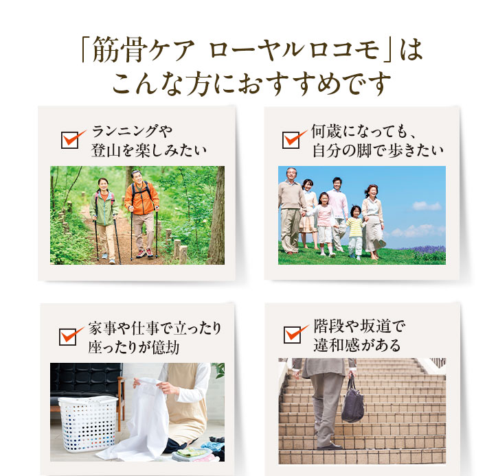 「筋骨ケア ローヤルロコモ」はこんな方におすすめです 1.ランニングや登山を楽しみたい 2.何歳になっても、自分の脚で歩きたい 3.家事や仕事で立ったり座ったりが億劫 4.階段や坂道で違和感がある