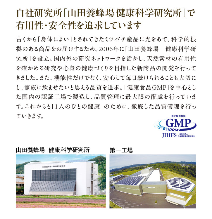 自社研究所「山田養蜂場健康科学研究所」で有用性・安全性を追求しています 古くから「身体によい」とされてきたミツバチ産品に光をあて、科学的根拠のある商品をお届けするため、2006年に「山田養蜂場 健康科学研究所」を設立。国内外の研究ネットワークを活かし、天然素材の有用性を確かめる研究や心身の健康づくりを目指した新商品の開発を行ってきました。また、機能性だけでなく、安心して毎日続けられることも大切にし、家族に飲ませたいと思える品質を追求。「健康食品GMP」を中心とした国内の認証工場で製造し、品質管理に最大限の配慮を行っています。これからも「1人のひとの健康」のために、徹底した品質管理を行っていきます。
