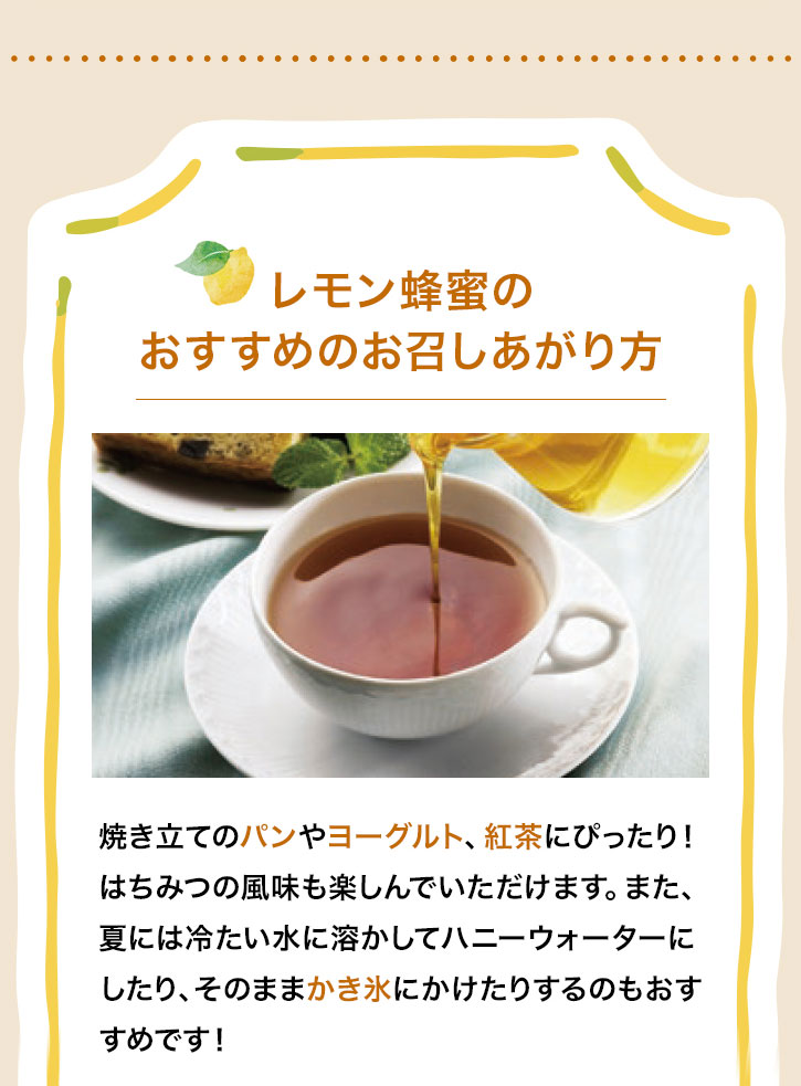 レモン蜂蜜のおすすめのお召しあがり方 焼き立てのパンやヨーグルト、紅茶にぴったり! はちみつの風味も楽しんでいただけます。また、夏には冷たい水に溶かしてハニーウォーターにしたり、そのままかき氷にかけたりするのもおすすめです!