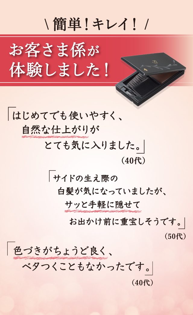 簡単!キレイ! お客さま係が体験しました! 「はじめてでも使いやすく、自然な仕上がりがとても気に入りました。」(40代) 「サイドの生え際の白髪が気になっていましたが、サッと手軽に隠せてお出かけ前に重宝しそうです。」(50代) 「色づきがちょうど良く、ベタつくこともなかったです。」(40代)