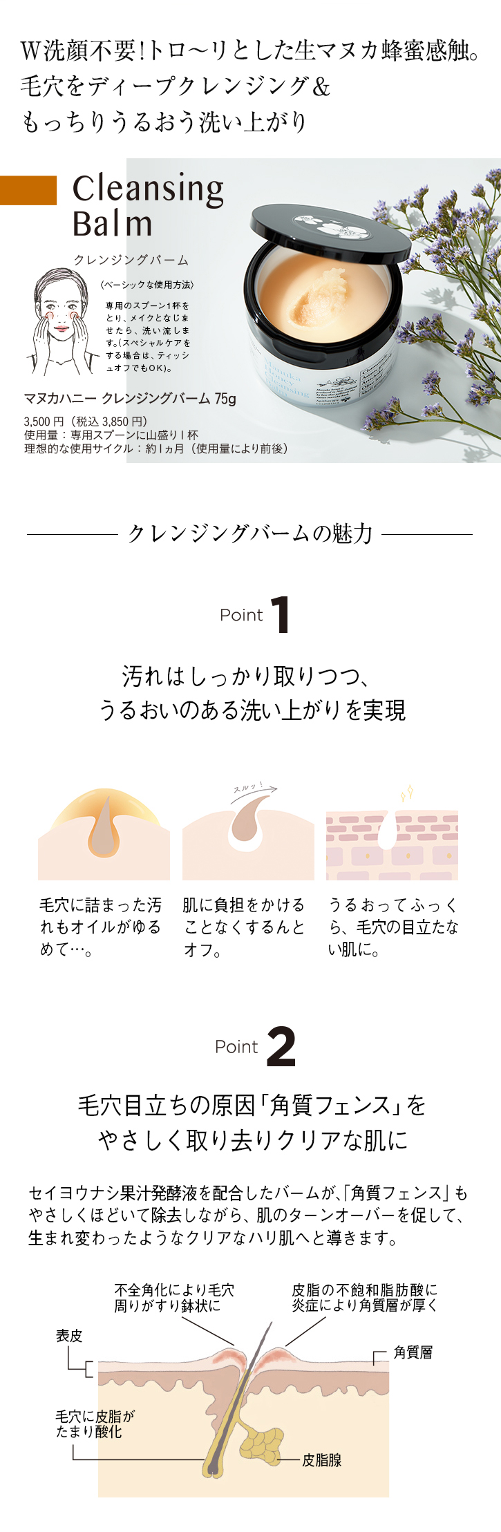 W洗顔不要!トロ〜リとした生マヌカ蜂蜜感触。 毛穴をディープクレンジング&もっちりうるおう洗い上がり Cleansing Balm ベーシックな使用方法 専用のスプーン1杯をとり、メイクとなじませたら、洗い流します。(スペシャルケアをする場合は、ティッシュオフでもOK)。 マヌカハニークレンジングバーム 75g 3,500円(税込3,850円) 使用量:専用スプーンに山盛り1杯 理想的な使用サイクル:約1ヵ月(使用量により前後) クレンジングバームの魅力 Point1 汚れはしっかり取りつつ、うるおいのある洗い上がりを実現 毛穴に詰まった汚れもオイルがゆるめて…。 肌に負担をかけることなくするんとオフ。 うるおってふっくら、毛穴の目立たない肌に。 Point2 毛穴目立ちの原因「角質フェンス」をやさしく取り去りクリアな肌に セイヨウナシ果汁発酵液を配合したバームが、「角質フェンス」もやさしくほどいて除去しながら、肌のターンオーバーを促して、生まれ変わったようなクリアなハリ肌へと導きます。