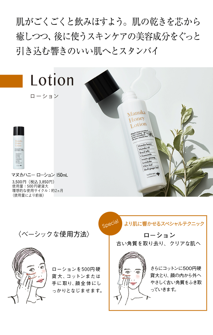 肌がごくごくと飲みほすよう。肌の乾きを芯から癒しつつ、後に使うスキンケアの美容成分をぐっと引き込む響きのいい肌へとスタンバイ Lotion マヌカハニーローション 150mL 3,500円(税込3,850円) 使用量:500円硬貨大 理想的な使用サイクル:約2ヵ月(使用量により前後) ベーシックな使用方法 ローションを500円硬貨大、コットンまたは手に取り、顔全体にしっかりとなじませます。 Special より肌に響かせるスペシャルテクニック ローション 古い角質を取り去り、クリアな肌へ さらにコットンに500円硬貨大とり、顔の内から外へやさしく古い角質をふき取っていきます。