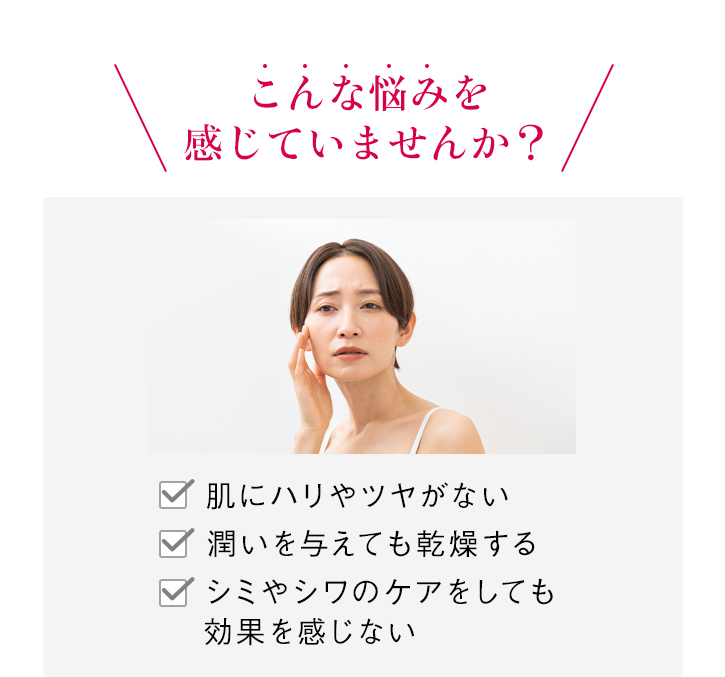 \こんな悩みを感じていませんか?/ 肌にハリやツヤがない 潤いを与えても乾燥する シミやシワのケアをしても効果を感じない