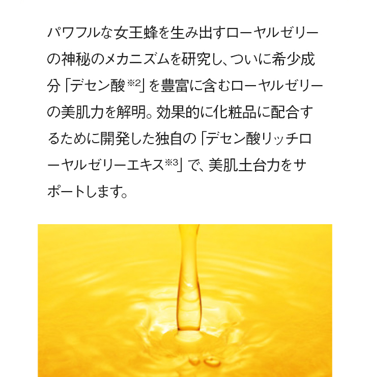 パワフルな女王蜂を生み出すローヤルゼリーの神秘のメカニズムを研究し、ついに希少成分「デセン酸※2」を豊富に含むローヤルゼリーの美肌力を解明。効果的に化粧品に配合するために開発した独自の「デセン酸リッチローヤルゼリーエキス※3」で、美肌土台力をサポートします。