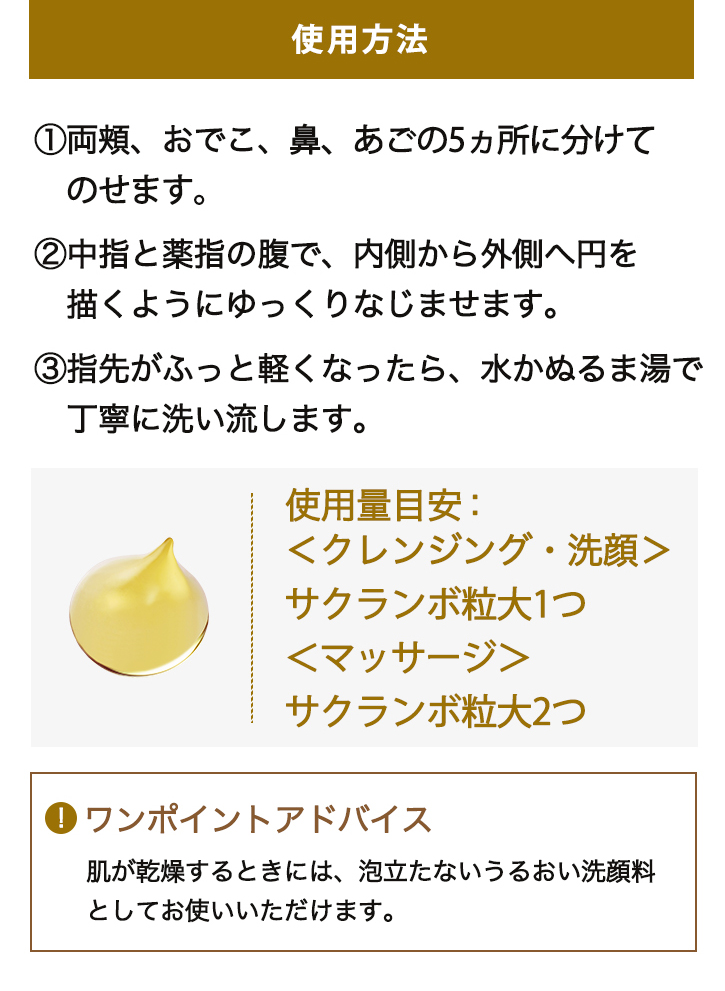 使用方法 1:両頬、おでこ、鼻、あごの5ヵ所に分けてのせます。 2:中指と薬指の腹で、内側から外側へ円を描くようにゆっくりなじませます。 3:指先がふっと軽くなったら、水かぬるま湯で丁寧に洗い流します。 使用量目安:<クレンジング・洗顔> サクランボ粒大1つ <マッサージ> サクランボ粒大2つ 「ワンポイントアドバイス 肌が乾燥するときには、泡立たないうるおい洗顔料としてお使いいただけます。」