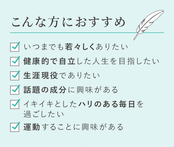 こんな方におすすめ いつまでも若々しくありたい 健康的で自立した人生を目指したい 生涯現役でありたい 話題の成分に興味がある イキイキとしたハリのある毎日を過ごしたい 運動することに興味がある