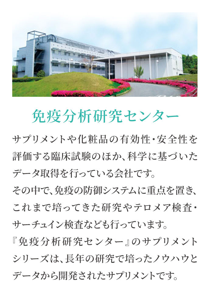 免疫分析研究センター サプリメントや化粧品の有効性・安全性を評価する臨床試験のほか、科学に基づいたデータ取得を行っている会社です。その中で、免疫の防御システムに重点を置き、これまで培ってきた研究やテロメア検査・サーチュイン検査なども行っています。『免疫分析研究センター』のサプリメントシリーズは、長年の研究で培ったノウハウとデータから開発されたサプリメントです。