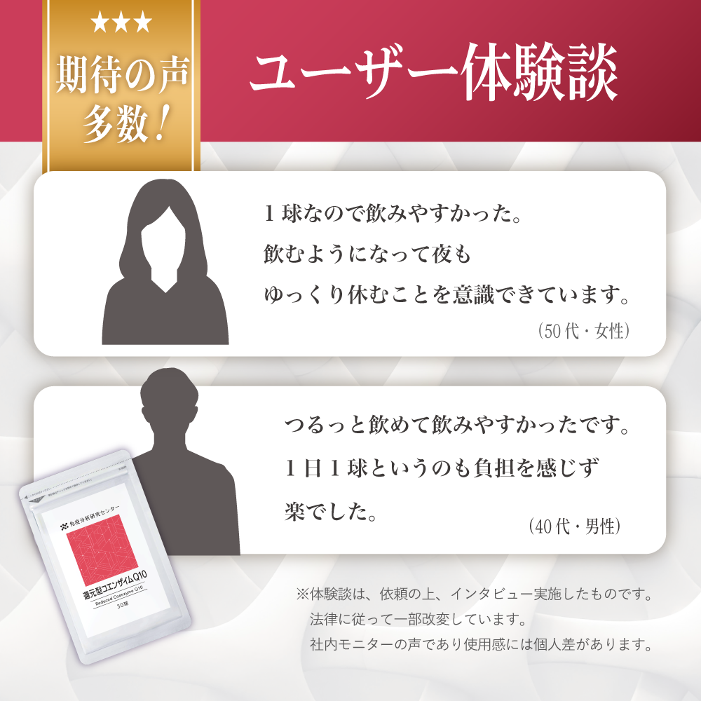 期待の声多数!ユーザー体験談「1球なので飲みやすかった。飲むようになって夜もゆっくり休むことを意識できています。(50代・女性)」「つるっと飲めて飲みやすかったです。1日1球というのも負担を感じず楽でした。(40代男性)」※体験談は、依頼の上、インタビュー実施したものです。法律に従って一部改変しています。社内モニターの声であり使用感には個人差があります。