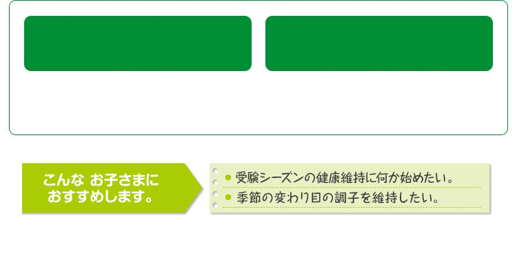 こんなお子さまにおすすめします。 受験シーズンの健康維持に何か始めたい。 季節の変わり目の調子を維持したい。