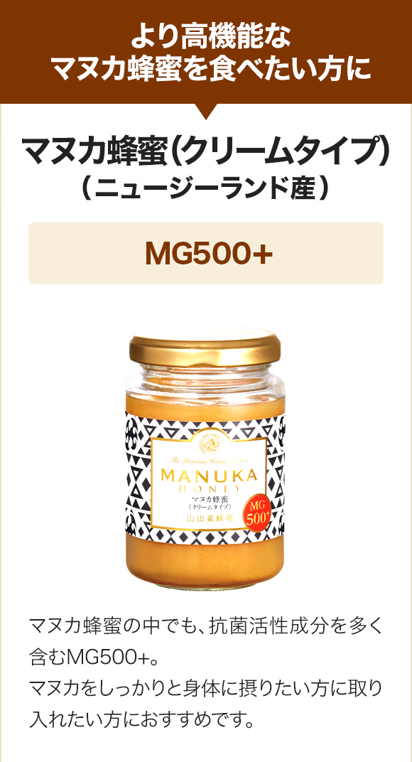より高機能なマヌカ蜂蜜を食べたい方に マヌカ蜂蜜(クリームタイプ)（ニュージーランド産）MG500+ マヌカ蜂蜜の中でも、抗菌活性成分を多く含むMG500＋。マヌカをしっかりと身体に摂りたい方に取り入れたい方におすすめです。