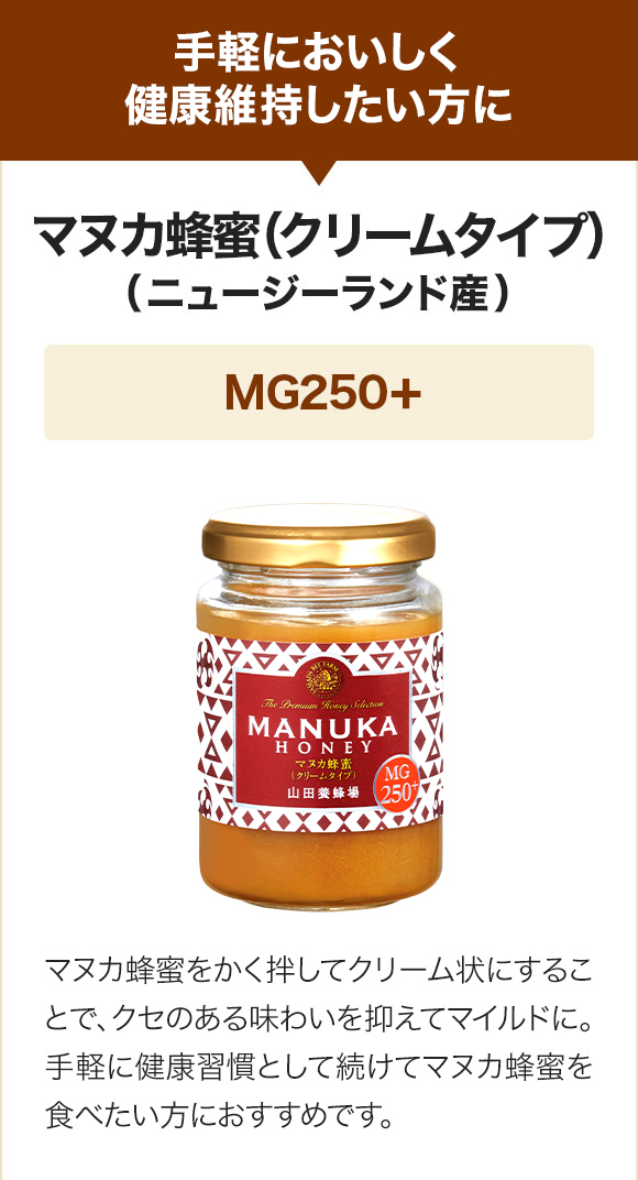 手軽においしく健康維持したい方に マヌカ蜂蜜(クリームタイプ)（ニュージーランド産）MG250+ マヌカ蜂蜜をかく拌してクリーム状にすることで、クセのある味わいを抑えてマイルドに。より抗菌活性の高いマヌカ蜂蜜を食べたい方におすすめです。