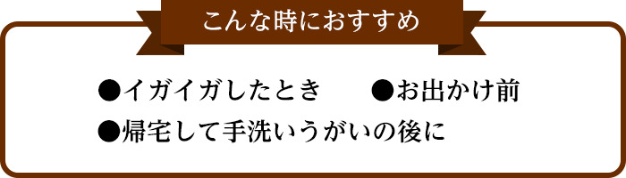 こんな時におすすめ ●イガイガしたとき ●お出かけ前 ●帰宅して手洗いうがいの後に
