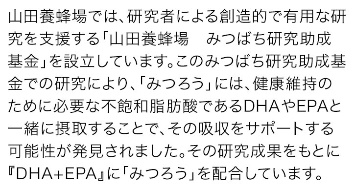 山田養蜂場では、研究者による創造的で有用な研究を支援する「山田養蜂場 みつばち研究助成基金」を設立しています。このみつばち研究助成基金での研究により、「みつろう」には、健康維持のために必要な不飽和脂肪酸であるDHAやEPAと一緒に摂取することで、その吸収をサポートする可能性が発見されました。その研究成果をもとに『DHA+EPA』に「みつろう」を配合しています。