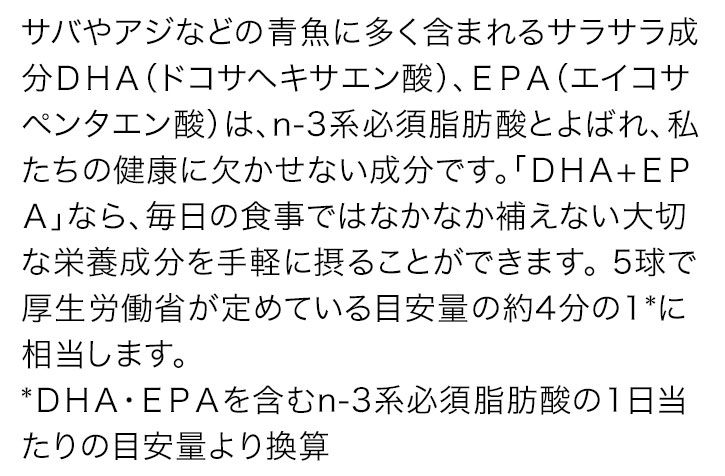 サバやアジなどの青魚に多く含まれるサラサラ成分DHA(ドコサヘキサエン酸)、EPA(エイコサペンタエン酸)は、n-3系必須脂肪酸とよばれ、私たちの健康に欠かせない成分です。「DHA+EPA」なら、毎日の食事ではなかなか補えない大切な栄養成分を手軽に摂ることができます。5球で厚生労働省が定めている目安量の約4分の1*に相当します。 *DHA・EPAを含むn-3系必須脂肪酸の1日当たりの目安量より換算