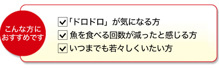 こんな方におすすめです 「ドロドロ」が気になる方 魚を食べる回数が減ったと感じる方 いつまでも若々しくいたい方