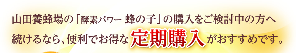 山田養蜂場の「酵素パワー 蜂の子」の購入をご検討中の方へ 続けるなら、便利でお得な定期購入がおすすめです。